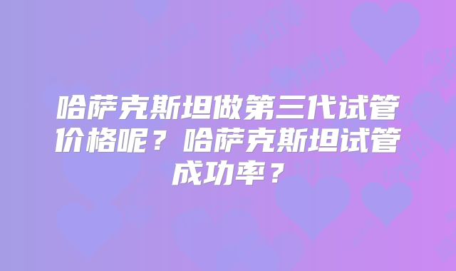 哈萨克斯坦做第三代试管价格呢?哈萨克斯坦试管成功率?
