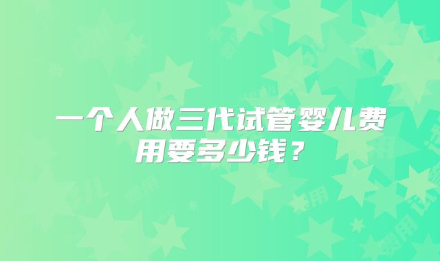 一个人做三代试管婴儿费用要多少钱？