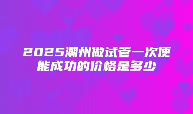 2025潮州做试管一次便能成功的价格是多少