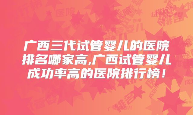 广西三代试管婴儿的医院排名哪家高,广西试管婴儿成功率高的医院排行榜！