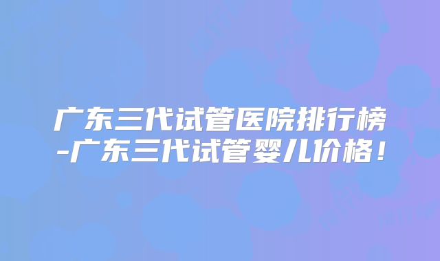 广东三代试管医院排行榜-广东三代试管婴儿价格!