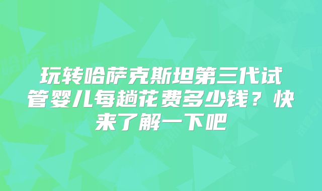 玩转哈萨克斯坦第三代试管婴儿每趟花费多少钱？快来了解一下吧