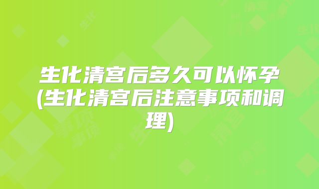 生化清宫后多久可以怀孕(生化清宫后注意事项和调理)