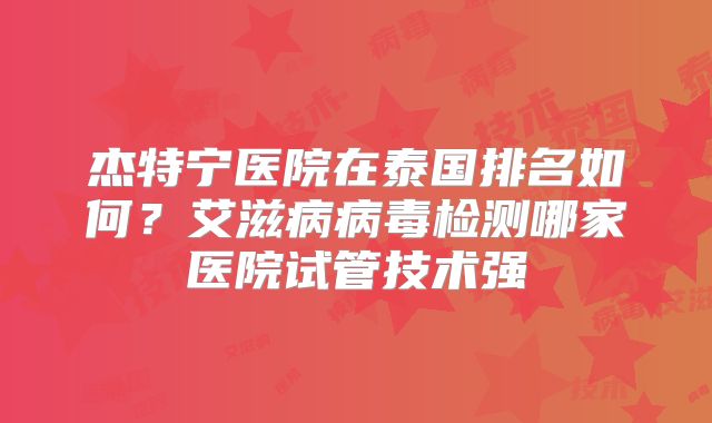 杰特宁医院在泰国排名如何？艾滋病病毒检测哪家医院试管技术强