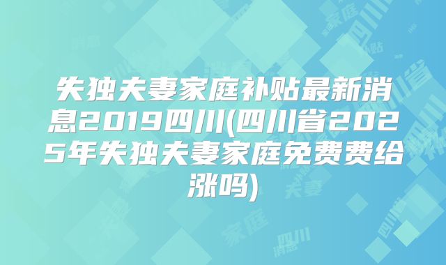 失独夫妻家庭补贴最新消息2019四川(四川省2025年失独夫妻家庭免费费给涨吗)