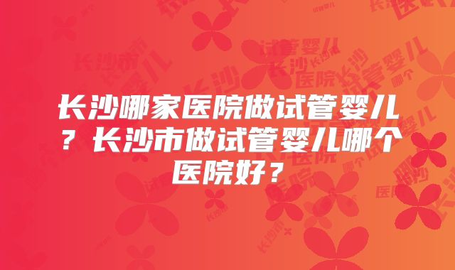 长沙哪家医院做试管婴儿？长沙市做试管婴儿哪个医院好？