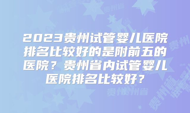 2023贵州试管婴儿医院排名比较好的是附前五的医院？贵州省内试管婴儿医院排名比较好？