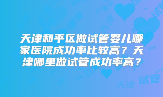 天津和平区做试管婴儿哪家医院成功率比较高？天津哪里做试管成功率高？