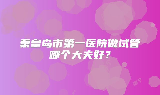 秦皇岛市第一医院做试管哪个大夫好?