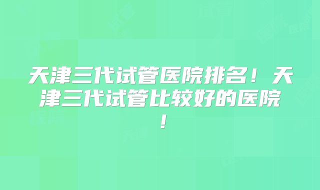 天津三代试管医院排名!天津三代试管比较好的医院!
