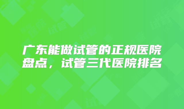 广东能做试管的正规医院盘点,试管三代医院排名