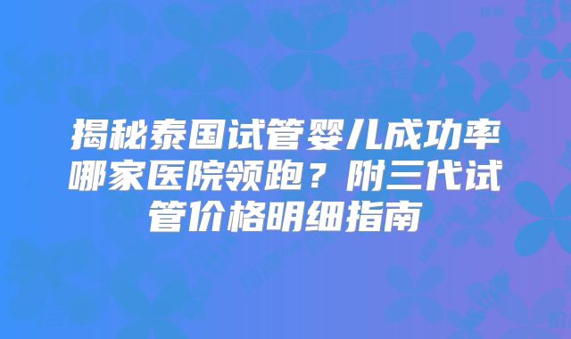 揭秘泰国试管婴儿成功率哪家医院领跑？附三代试管价格明细指南