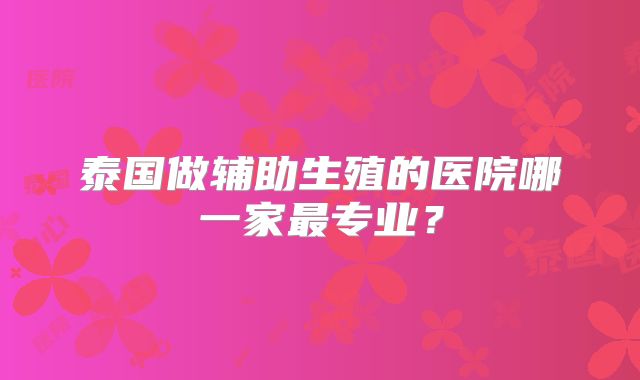 泰国做辅助生殖的医院哪一家最专业？