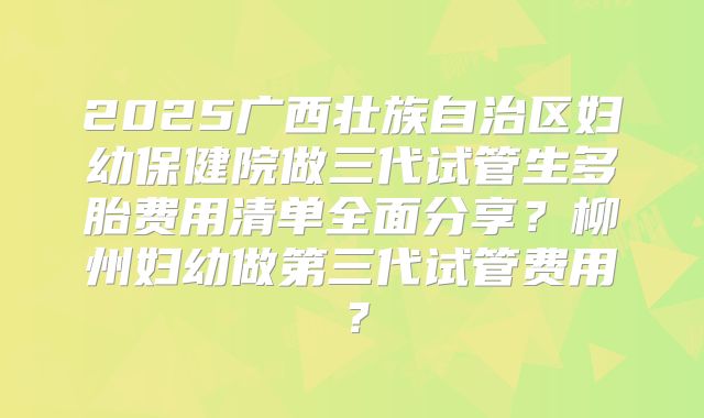 2025广西壮族自治区妇幼保健院做三代试管生多胎费用清单全面分享？柳州妇幼做第三代试管费用？