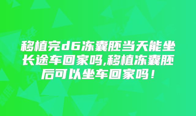 移植完d6冻囊胚当天能坐长途车回家吗,移植冻囊胚后可以坐车回家吗！