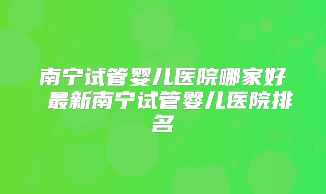 南宁试管婴儿医院哪家好 最新南宁试管婴儿医院排名