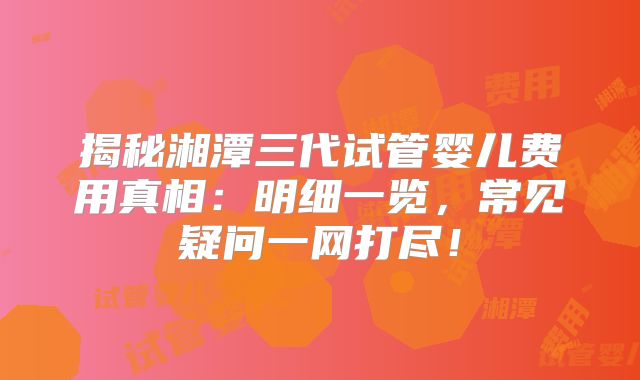 揭秘湘潭三代试管婴儿费用真相:明细一览,常见疑问一网打尽!