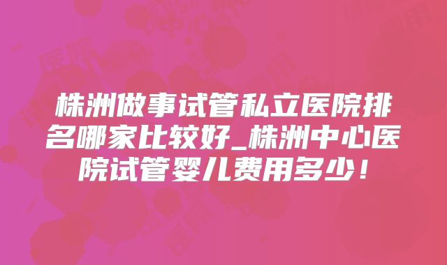 株洲做事试管私立医院排名哪家比较好_株洲中心医院试管婴儿费用多少！