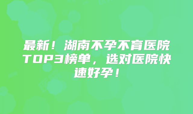 最新！湖南不孕不育医院TOP3榜单，选对医院快速好孕！