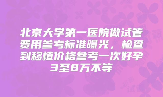 北京大学第一医院做试管费用参考标准曝光,检查到移植价格参考一次好孕3至8万不等