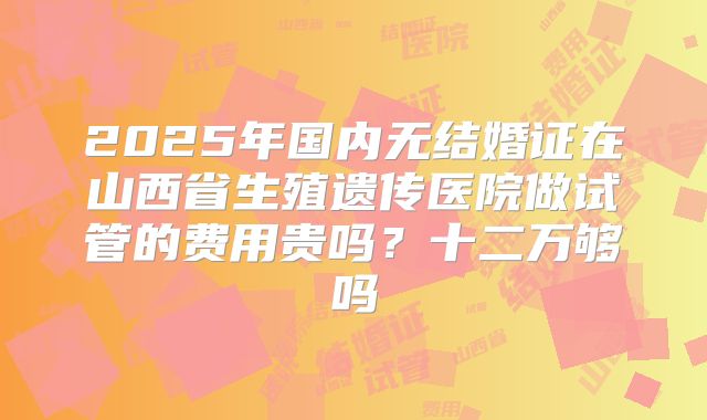 2025年国内无结婚证在山西省生殖遗传医院做试管的费用贵吗?十二万够吗