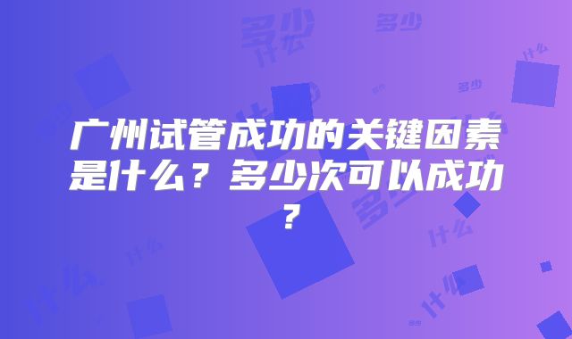 广州试管成功的关键因素是什么？多少次可以成功？
