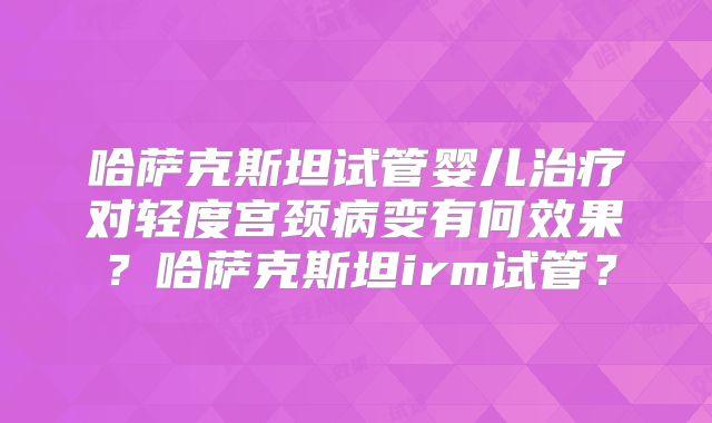哈萨克斯坦试管婴儿治疗对轻度宫颈病变有何效果？哈萨克斯坦irm试管？