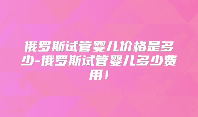 俄罗斯试管婴儿价格是多少-俄罗斯试管婴儿多少费用！