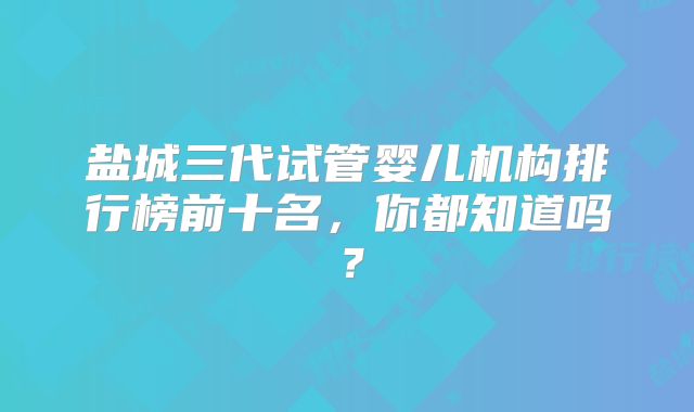 盐城三代试管婴儿机构排行榜前十名,你都知道吗?