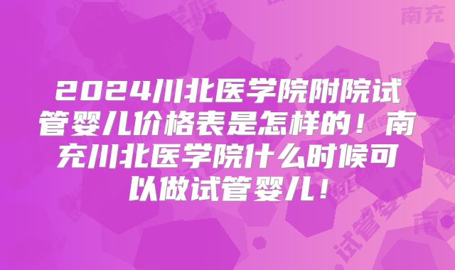 2024川北医学院附院试管婴儿价格表是怎样的！南充川北医学院什么时候可以做试管婴儿！