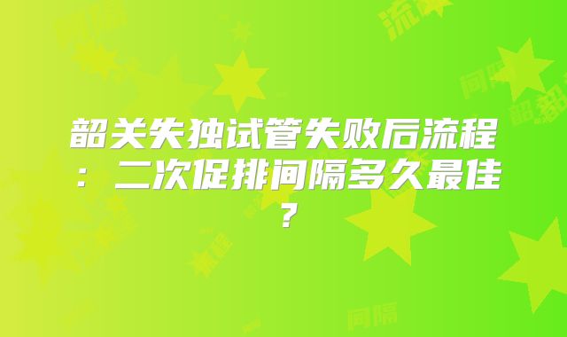 韶关失独试管失败后流程：二次促排间隔多久最佳？
