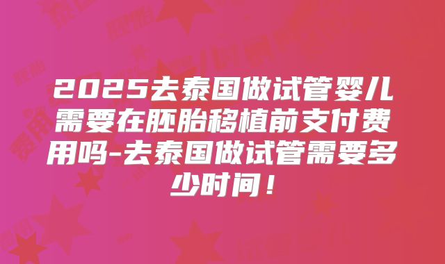 2025去泰国做试管婴儿需要在胚胎移植前支付费用吗-去泰国做试管需要多少时间！