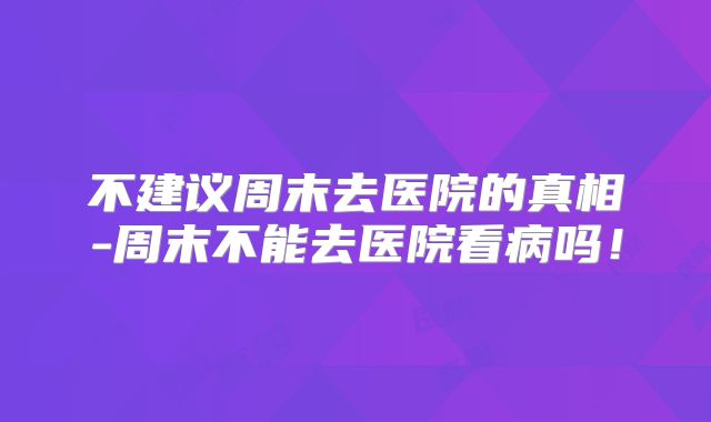 不建议周末去医院的真相-周末不能去医院看病吗！