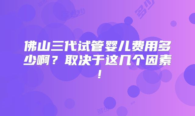 佛山三代试管婴儿费用多少啊?取决于这几个因素!