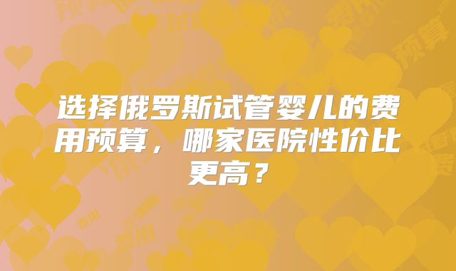 选择俄罗斯试管婴儿的费用预算,哪家医院性价比更高?