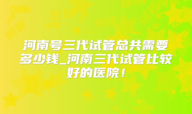 河南号三代试管总共需要多少钱_河南三代试管比较好的医院！