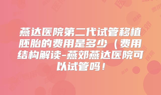 燕达医院第二代试管移植胚胎的费用是多少（费用结构解读-燕郊燕达医院可以试管吗！
