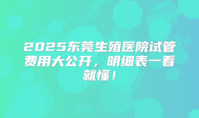 2025东莞生殖医院试管费用大公开,明细表一看就懂!
