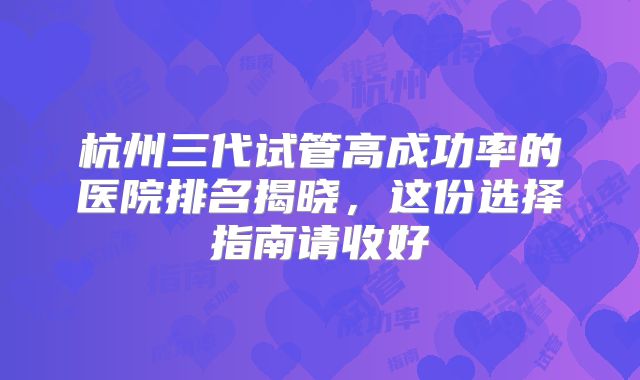杭州三代试管高成功率的医院排名揭晓,这份选择指南请收好