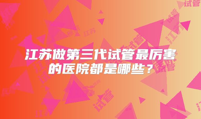 江苏做第三代试管最厉害的医院都是哪些?