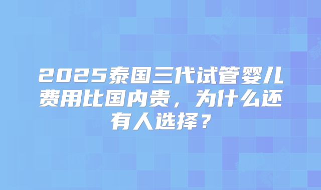 2025泰国三代试管婴儿费用比国内贵,为什么还有人选择?