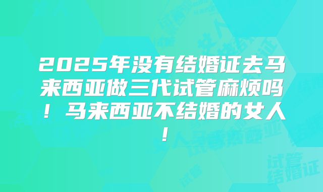 2025年没有结婚证去马来西亚做三代试管麻烦吗!马来西亚不结婚的女人!