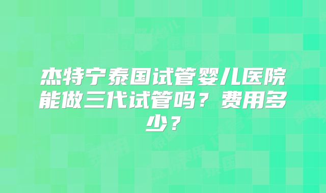 杰特宁泰国试管婴儿医院能做三代试管吗？费用多少？