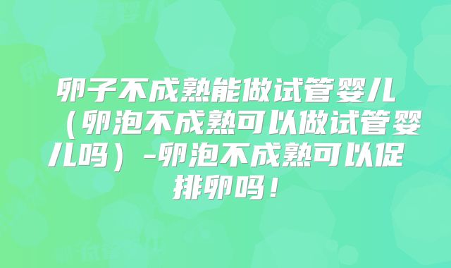 卵子不成熟能做试管婴儿（卵泡不成熟可以做试管婴儿吗）-卵泡不成熟可以促排卵吗！