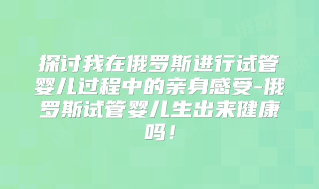 探讨我在俄罗斯进行试管婴儿过程中的亲身感受-俄罗斯试管婴儿生出来健康吗!