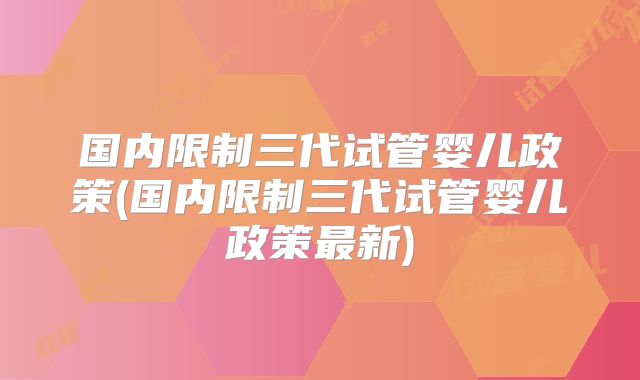 国内限制三代试管婴儿政策(国内限制三代试管婴儿政策最新)