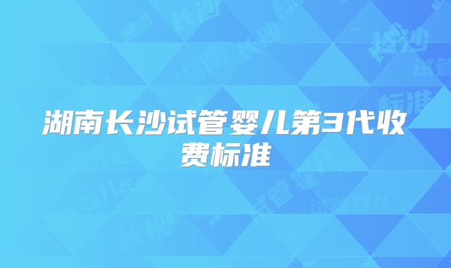 湖南长沙试管婴儿第3代收费标准