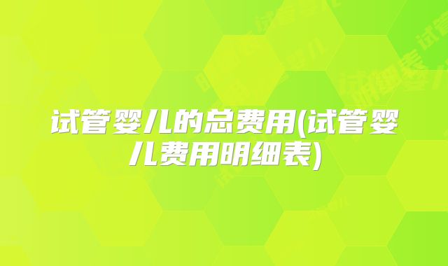 试管婴儿的总费用(试管婴儿费用明细表)