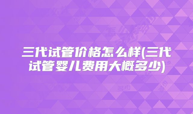 三代试管价格怎么样(三代试管婴儿费用大概多少)