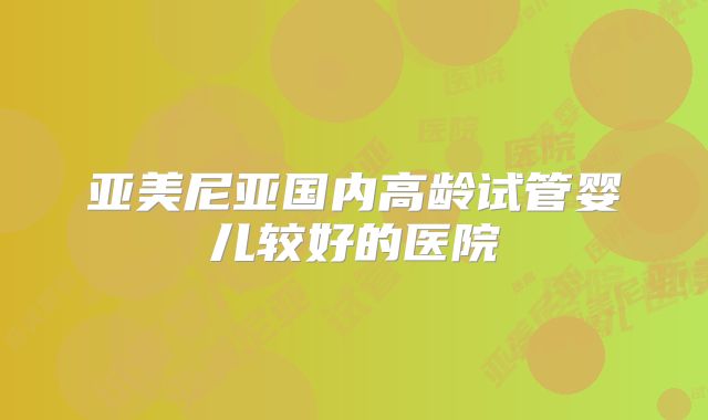 亚美尼亚国内高龄试管婴儿较好的医院